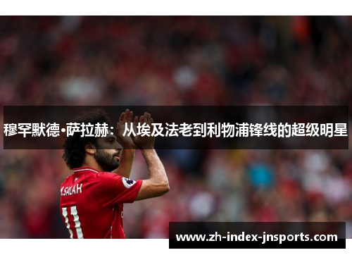 穆罕默德·萨拉赫:从埃及法老到利物浦锋线的超级明星 穆罕默德·萨拉赫:从埃及法老到利物浦锋线的超级明星
