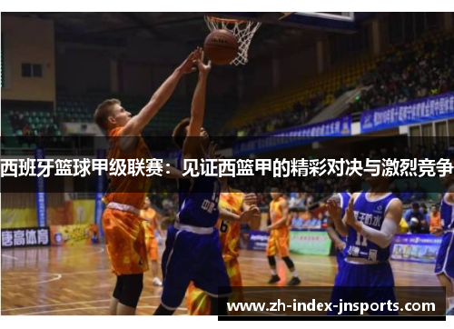 西班牙篮球甲级联赛:见证西篮甲的精彩对决与激烈竞争 西班牙篮球甲级联赛:见证西篮甲的精彩对决与激烈竞争