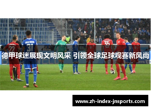 德甲球迷展现文明风采 引领全球足球观赛新风尚 德甲球迷展现文明风采 引领全球足球观赛新风尚