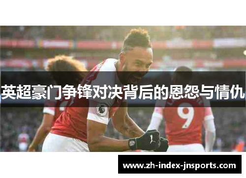 英超豪门争锋对决背后的恩怨与情仇 英超豪门争锋对决背后的恩怨与情仇