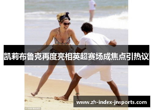 凯莉布鲁克再度亮相英超赛场成焦点引热议 凯莉布鲁克再度亮相英超赛场成焦点引热议