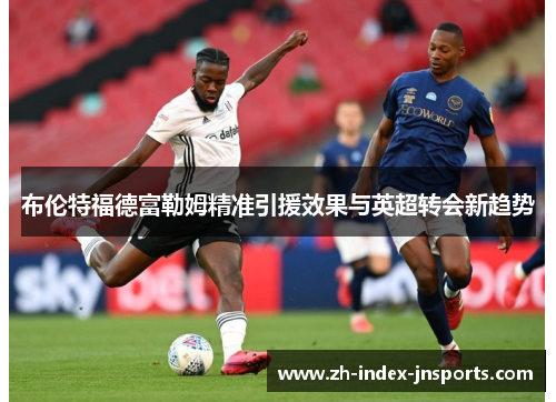 布伦特福德富勒姆精准引援效果与英超转会新趋势 布伦特福德富勒姆精准引援效果与英超转会新趋势