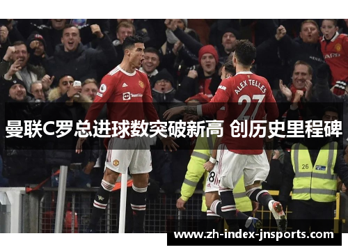曼联C罗总进球数突破新高 创历史里程碑 曼联C罗总进球数突破新高 创历史里程碑