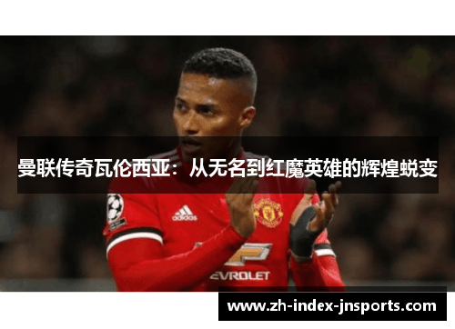曼联传奇瓦伦西亚：从无名到红魔英雄的辉煌蜕变